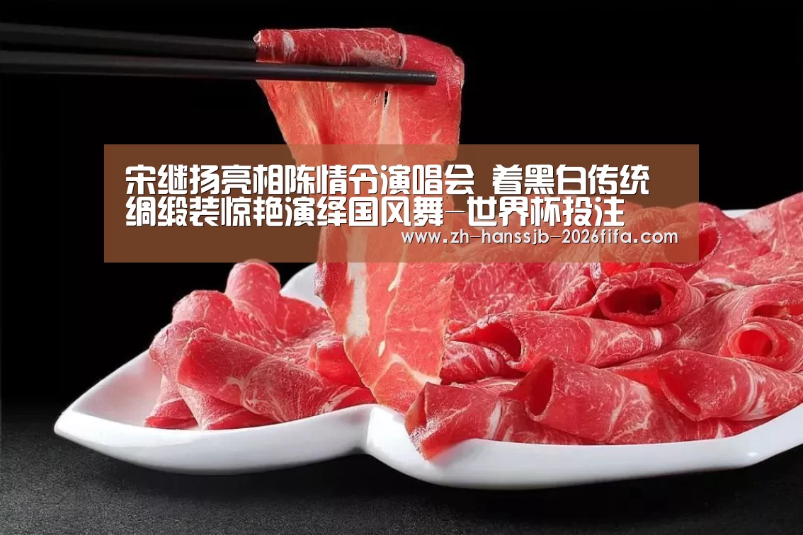 宋继扬亮相陈情令演唱会 着黑白传统绸缎装惊艳演绎国风舞-世界杯投注(图3) 世界杯外围买球